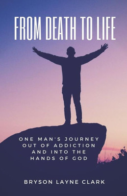 From Death To Life: One Man's Journey Out Of Addiction And In To The Hands Of God