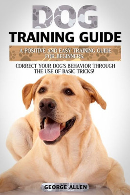 Dog Training Guide: A Positive And Easy Training Guide For Beginners. Correct Your Dogs Behavior Through The Use Of Basic Tricks!