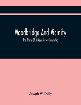 Woodbridge And Vicinity: The Story Of A New Jersey Township; Embracing The History Of Woodbridge, Piscataway, Metuchen And Contiguous Places, From The ... Documents Relating To The Township, Etc.