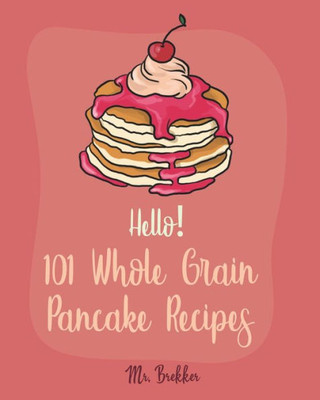 Hello! 101 Whole Grain Pancake Recipes: Best Whole Grain Pancake Cookbook Ever For Beginners [Kids Pancake Cookbook, Overnight Oatmeal Cookbook, Simply Vegan Cookbook, Banana Bread Recipe] [Book 1]