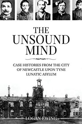 The Unsound Mind: Case Histories From The City Of Newcastle Upon Tyne Lunatic Asylum