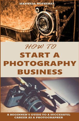 How to Start a Photography Business: A Beginners Guide to A Successful Career as A Photographer