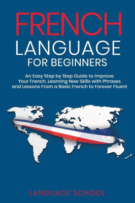 French Language for Beginners: An Easy Step by Step Guide to Improve Your French, Learning New Skills with Phrases and Lessons From a Basic French to Forever Fluent