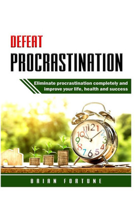 Defeat Procrastination: Eliminate procrastination completely and improve your life, health and success