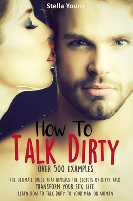 How To Talk Dirty: The Ultimate Guide That Reveals the Secrets of Dirty Talk. Transform Your Sex Life. Learn How to Talk Dirty to Your Man or Woman (over 500 Dirty Talk Examples)