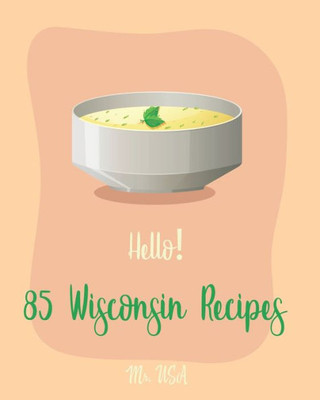 Hello! 85 Wisconsin Recipes: Best Wisconsin Cookbook Ever For Beginners [Fishing Cookbook, Milwaukee Cookbook, Lentil Soup Book, Cabbage Soup Recipe, Smoked Fish Cookbook, Tomato Soup Recipe] [Book 1]