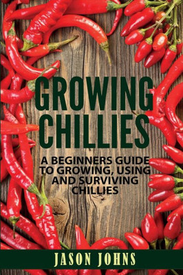 Growing Chilies - A Beginners Guide To Growing, Using, and Surviving Chilies: Everything You Need To Know To Successfully Grow Chilies At Home (Inspiring Gardening Ideas)