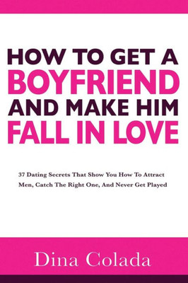 How To Get A Boyfriend And Make Him Fall In Love: 37 Dating Secrets That Show You How To Attract Men, Catch The Right One, And Never Get Played