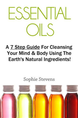 Essential Oils: A 7 Step Guide For Cleansing Your Mind & Body Using The Earth's Natural Ingredients! (How To Use Essential Oils, Aromatherapy, Natural Healing, Natural Health Remedies, Wellness)