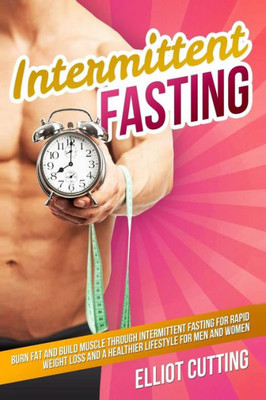 Intermittent Fasting: Burn Fat And Build Muscle Through Intermittent Fasting For Rapid Weight Loss and a Healthier Lifestyle for Men and Women (Complete 101 Health And Nutrition Clarity Guide)