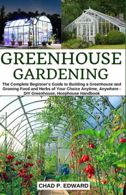 Greenhouse Gardening: The Complete Beginners Guide to Building a Greenhouse and Growing Food and Herbs of Your Choice Anytime, Anywhere - DIY Greenhouse, Hoophouse Handbook