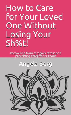 How to Care for Your Loved One Without Losing Your Sh%t!: Recovering from caregiver stress and preventing caregiver burnout