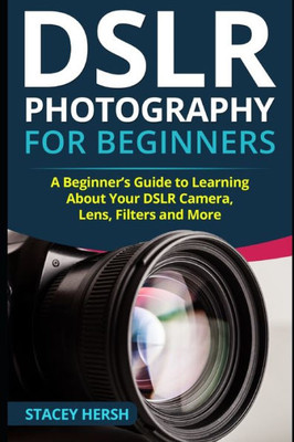 DSLR Photography for Beginners: A Beginners Guide to Learning About Your DSLR Camera, Lens, Filters and More