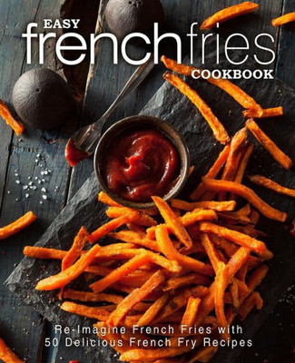 Easy French Fries Cookbook: Re-Imagine French Fries with 50 Delicious French Fry Recipes (2nd Edition)