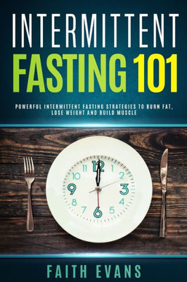 Intermittent Fasting 101: Powerful Intermittent Fasting Strategies To Burn Fat, Lose Weight and Build Muscle
