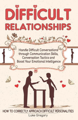 Difficult Relationships: Handle Difficult Conversations through Communication Skills, Conversation Tactics and Boost Your Emotional Intelligence