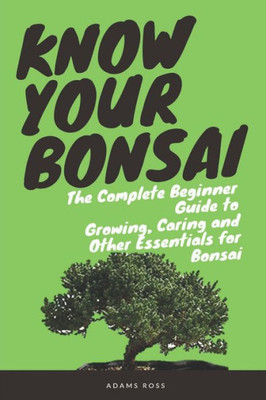 KNOW YOUR BONSAI: The Complete Beginner Guide to Growing, Caring and Other Essentials for Bonsai