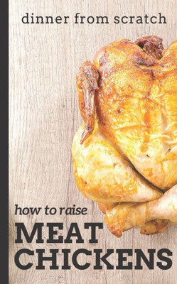 Dinner From Scratch: How To Raise Meat Chickens: A Complete Guide to Raising Better Tasting, Happier Chickens for Meat