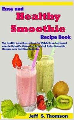 Easy and Healthy Smoothie Recipe Book: The healthy smoothie recipes for Weight loss, increased energy, Detoxify, Cleansing, Organic & Detox Smoothie Recipes with Nutrition Benefits.