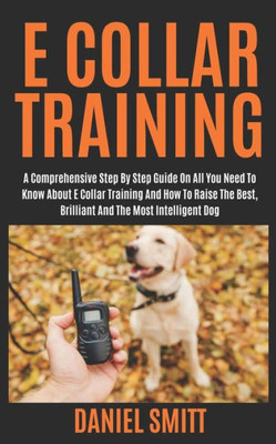 E COLLAR TRAINING: A COMPREHENSIVE STEP BY STEP GUIDE ON ALL YOU NEED TO KNOW ABOUT E COLLAR TRAINING AND HOW TO RAISE THE BEST, BRILLIANT AND THE MOST INTELLIGENT DOG