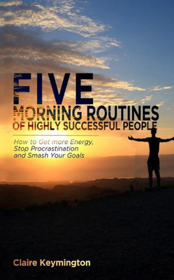 Five Morning Routines of Highly Successful People: How to Get more Energy, Stop Procrastination and Smash Your Goals