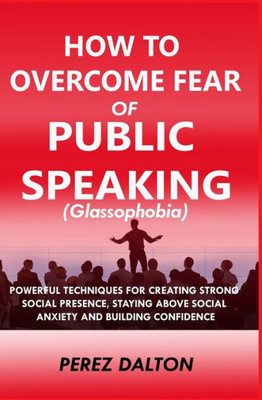 How to Overcome Fear of Public Speaking (Glassophobia): Powerful Techniques for Creating Strong Social Presence, Staying Above Social Anxiety and Building Confidence