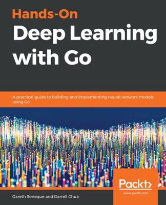 Hands-On Deep Learning with Go: A practical guide to building and implementing neural network models using Go