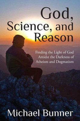 God, Science and Reason: Finding the Light of God Amidst the Darkness of Atheism and Dogmatism