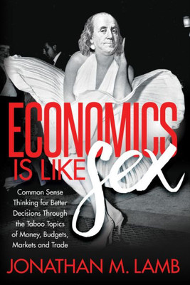 Economics is Like Sex: Common Sense Thinking for Better Decisions Through the Taboo Topics of Money, Budgets, Markets and Trade