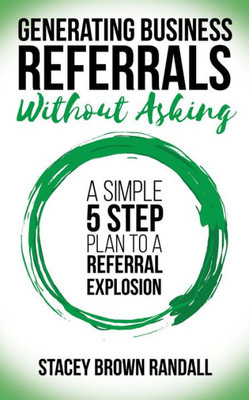 Generating Business Referrals Without Asking: A Simple Five Step Plan to a Referral Explosion