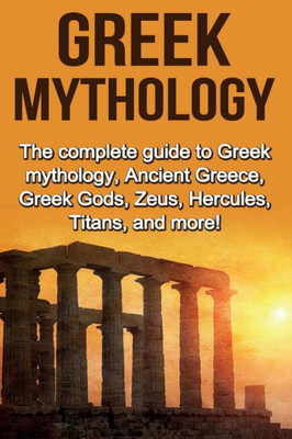 Greek Mythology: The complete guide to Greek Mythology, Ancient Greece, Greek Gods, Zeus, Hercules, Titans, and more!