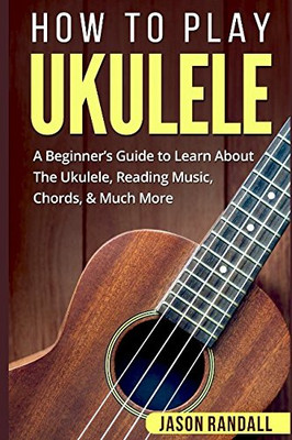 How To Play Ukulele: A Beginner�s Guide to Learn About The Ukulele, Reading Music, Chords, & Much More