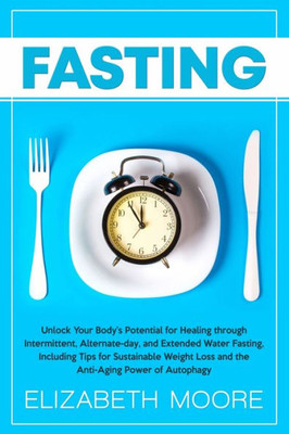 Fasting: Unlock Your Bodys Potential for Healing through Intermittent, Alternate-day, and Extended Water Fasting, Including Tips for Sustainable Weight Loss and the Anti-Aging Power of Autophagy