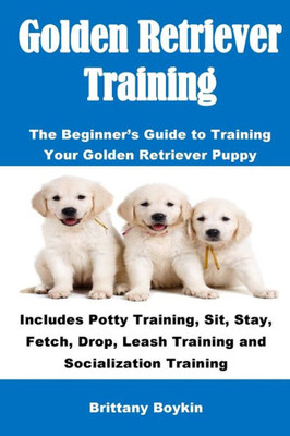 Golden Retriever Training: The Beginner's Guide to Training Your Golden Retriever Puppy: Includes Potty Training, Sit, Stay, Fetch, Drop, Leash Training and Socialization Training