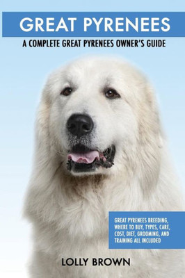 Great Pyrenees: Great Pyrenees Breeding, Where to Buy, Types, Care, Cost, Diet, Grooming, and Training all Included. A Complete Great Pyrenees Owners Guide