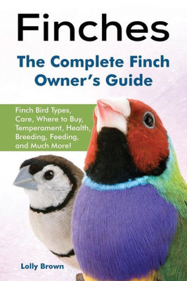 Finches: Finch Bird Types, Care, Where to Buy, Temperament, Health, Breeding, Feeding, and Much More! The Complete Finch Owners Guide