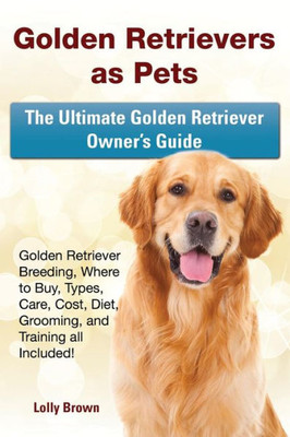 Golden Retrievers as Pets: Golden Retriever Breeding, Where to Buy, Types, Care, Cost, Diet, Grooming, and Training all Included! The Ultimate Golden Retriever Owners Guide