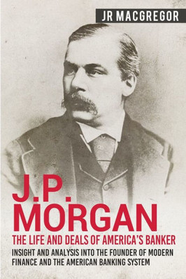 J.P. Morgan - The Life and Deals of America's Banker: Insight and Analysis into the Founder of Modern Finance and the American Banking System (Business Biographies and Memoirs  Titans of Industry)