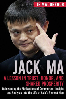 Jack Ma: A Lesson in Trust, Honor, and Shared Prosperity: Reinventing the Motivations of Commerce - Insight and Analysis Into the Life of Asias Richest Man (Billionaire Visionaries)