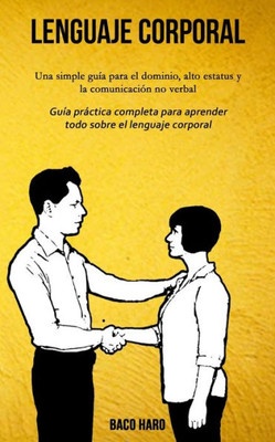 Lenguaje corporal: Una simple guía para el dominio, alto estatus y la comunicación no verbal (Guía práctica completa para aprender todo sobre el lenguaje corporal) (Spanish Edition)