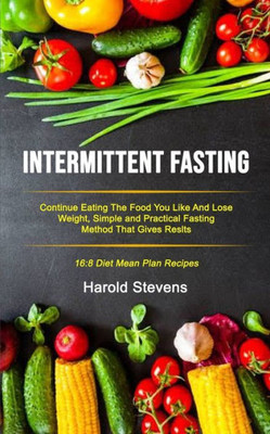Intermittent Fasting: Continue Eating the Food You Like and Lose Weight, Simple and Practical Fasting Method That Gives Result (16:8 Diet Mean Plan Recipes) (Intermittent Fasting Protocols)