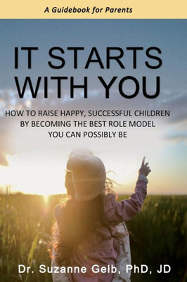 It Starts With You: How To Raise Happy, Successful Children By Becoming The Best Role Model You Can Possibly Be - A Guidebook For Parents