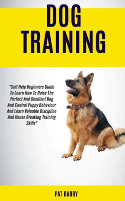Dog Training: Self Help Beginners Guide To Learn How To Raise The Perfect And Obedient Dog And Control Puppy Behaviour And Learn Valuable Discipline And House Breaking Training Skills Pat Barry