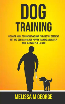 Dog Training: Ultimate Guide To Understand How To Raise The Obedient Pet And Get Lessons For Puppy Training And Have A Well-behaved Perfect Dog
