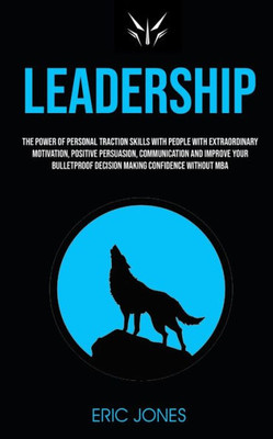 Leadership: The Power Of Personal Traction Skills With People With Extraordinary Motivation, Positive , Persuasion, Communication And Improve Your Bulletproof Decision Making Confidence Without MBA
