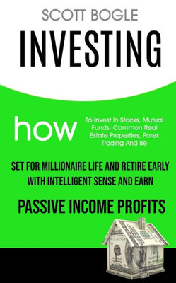 Investing: How to Invest in Stocks, Mutual Funds, Common Real Estate Properties, Forex Trading and Be Set for Millionaire Life and Retire Early with Intelligent Sense and Earn Passive Income Profits