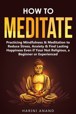 How to Meditate: Practicing Mindfulness & Meditation to Reduce Stress, Anxiety & Find Lasting Happiness Even if Your Not Religious, a Beginner or Experienced