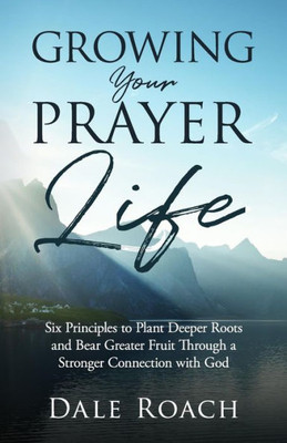 Growing Your Prayer Life: Six Principles to Plant Deeper Roots and Bear Greater Fruit