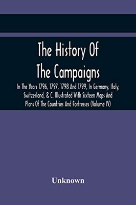 The History Of The Campaigns In The Years 1796, 1797, 1798 And 1799, In Germany, Italy, Switzerland, & C. Illustrated With Sixteen Maps And Plans Of The Countries And Fortresses (Volume Iv)