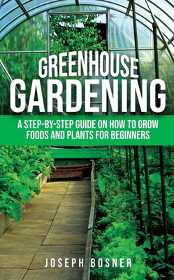 Greenhouse Gardening: A Step-by-Step Guide on How to Grow Foods and Plants for Beginners